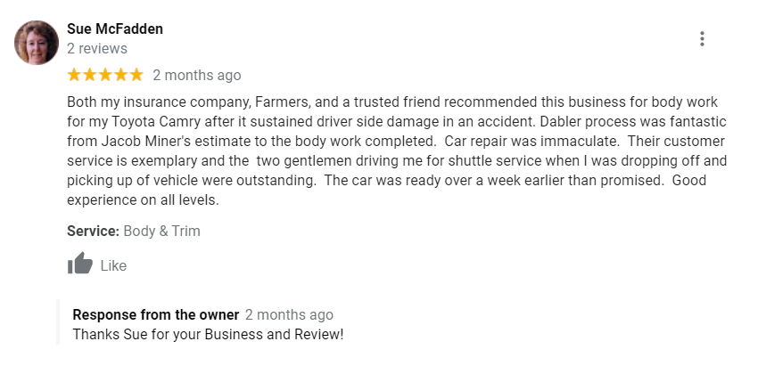 Both my insurance company, Farmers, and a trusted friend recommended this business for body work for my Toyota Camry after it sustained driver side damage in an accident. Dabler process was fantastic from Jacob Miner's estimate to the body work completed. Car repair was immaculate. Their customer service is exemplary and the two gentlemen driving me for shuttle service when I was dropping off and picking up of vehicle were outstanding. The car was ready over a week earlier than promised. Good experience on all levels.