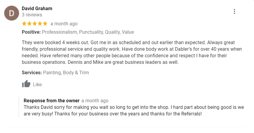 Positive: Professionalism, Punctuality, Quality, Value They were booked 4 weeks out. Got me in as scheduled and out earlier than expected. Always great friendly, professional service and quality work. Have done body work at Dabler’s for over 40 years when needed. Have referred many other people because of the confidence and respect I have for their business operations. Dennis and Mike are great business leaders as well.