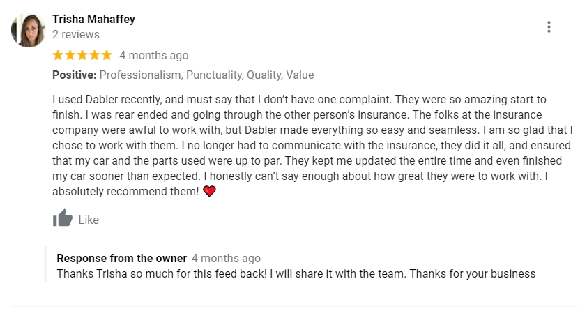 Positive: Professionalism, Punctuality, Quality, Value I used Dabler recently, and must say that I don’t have one complaint. They were so amazing start to finish. I was rear ended and going through the other person’s insurance. The folks at the insurance company were awful to work with, but Dabler made everything so easy and seamless. I am so glad that I chose to work with them. I no longer had to communicate with the insurance, they did it all, and ensured that my car and the parts used were up to par. They kept me updated the entire time and even finished my car sooner than expected. I honestly can’t say enough about how great they were to work with. I absolutely recommend them! ❤️